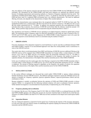 ECC REPORT 41
                                                                                                                 Page 7


Also, the influence of the spurious emission and wide band noise from CDMA-PAMR into the GSM BS receiver was
calculated. The calculations for the CDMA-PAMR wide band noise influence are separated into different sections
because of changing requirements and measuring methods as a function of frequency separation from the carrier. The
calculations included typical duplex filters as specified in Annex 2. It should be noted that the typical filters used in
GSM and those used in a congested PMR environment have very different characteristics. The need for additional
filtering, obviously, also depends on the characteristics of duplex filter actually deployed.

For all of the desensitisation cases mentioned above the recognised method of 3GPP TS 45.005 has been used. The
standardised method uses a wanted signal 3 dB above the limit for the reference sensitivity (-104 dBm) less the C/I of 9
dB, this yields a protected level of – 110 dBm. In addition, the experience gained by the wide deployment of GSM
networks shows that, in practice, the sensitivity of GSM BS can be better than the reference sensitivity (around -110
dBm). Where justified, larger protection can be incorporated using the method described in Annex 3.

The calculations were based on a GSM BS receiver operating on its highest frequency channel in uplink band at 914.8
MHz. The interfering system’s frequency range, for which the calculations in this study are valid, is limited to 920.175,
918.925 and 917.675 MHz used as carrier frequencies for CDMA-PAMR. If other frequencies were to be used, the
attenuation required to avoid interference must be re-calculated using the method of Annex 1.


4      OBSERVATIONS

From the calculations of the attenuation required to avoid interference it can be seen that co-ordination between GSM
and CDMA-PAMR is required. If an uncoordinated approach were taken this would probably result in interference to
some of the GSM BS receivers.

The results show that to avoid desensitisation from IMD3 and blocking of GSM BS receivers additional filtering at the
GSM BS receiver will be required when CDMA-PAMR transmitters are located within a certain distance of a GSM
receiver: up to 350 m for IMD3 and 60 m for blocking when the permissible interference level of –110 dBm is
employed. The amount of additional filtering required is dependent on the frequency, the number of carriers, the
separation distance, the characteristics of the duplex filters and the transmitter power of the CDMA-PAMR BS.

In the case of wideband noise the results again show that filtering is required at the CDMA-PAMR transmitter when it
is located within a certain distance of a GSM receiver: up to 50 m when the permissible interference level of –110 dBm
is employed. The amount of filtering required is dependent on the frequency, the number of carriers, the separation
distance, the characteristics of the duplex filters and the transmitter power for the CDMA-PAMR BS.


5      MITIGATION FACTORS

In this section different techniques are discussed that would enable CDMA-PAMR to operate without producing
harmful interference into the GSM BS receivers. The different techniques required to ensure the GSM BS receiver can
operate as intended are: frequency separation, physical separation distance, improved performance (filters) and any
combination of these.
Because mitigation is needed, co-ordination between the operators of GSM and CDMA-PAMR networks is always
required. Whilst it is recognised that the following technical solutions will assist co-ordination between operators,
further detailed investigation is recommended into the practicality of implementing any of the following.

5.1    Frequency planning and co-ordination
It is necessary that the use of the frequency band 915-921 MHz for CDMA-PAMR is co-ordinated between the GSM
and CDMA-PAMR operators, also taking into account any necessary transition band. It should also be noted that any
utilisation of CDMA-PAMR in the band 915-917 MHz has not been considered in this Report and would require further
studies.

5.2    Separation Distance
The use of physical separation is expected to be the typical way of achieving the majority of the necessary attenuation.
It is also one of the most cost effective means of establishing the required coupling loss between the CDMA-PAMR BS
transmitter and the GSM BS receiver.
 