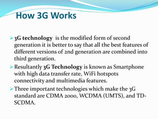 How 3G Works
 3G technology is the modified form of second

generation it is better to say that all the best features of
different versions of 2nd generation are combined into
third generation.
 Resultantly 3G Technology is known as Smartphone
with high data transfer rate, WiFi hotspots
connectivity and multimedia features.
 Three important technologies which make the 3G
standard are CDMA 2000, WCDMA (UMTS), and TDSCDMA.

 