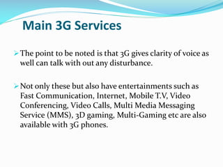 Main 3G Services
 The point to be noted is that 3G gives clarity of voice as

well can talk with out any disturbance.
 Not only these but also have entertainments such as

Fast Communication, Internet, Mobile T.V, Video
Conferencing, Video Calls, Multi Media Messaging
Service (MMS), 3D gaming, Multi-Gaming etc are also
available with 3G phones.

 