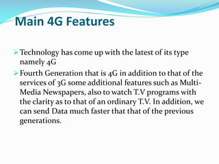 Main 4G Features
 Technology has come up with the latest of its type

namely 4G
 Fourth Generation that is 4G in addition to that of the
services of 3G some additional features such as MultiMedia Newspapers, also to watch T.V programs with
the clarity as to that of an ordinary T.V. In addition, we
can send Data much faster that that of the previous
generations.

 