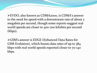 EVDO, also known as CDMA2000, is CDMA's answer
to the need for speed with a downstream rate of about 2
megabits per second, though some reports suggest real
world speeds are closer to 300-700 kilobits per second
(kbps).

GSM's answer is EDGE (Enhanced Data Rates for
GSM Evolution), which boasts data rates of up to 384
kbps with real world speeds reported closer to 70-140
kbps.

 