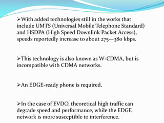 With added technologies still in the works that
include UMTS (Universal Mobile Telephone Standard)
and HSDPA (High Speed Downlink Packet Access),
speeds reportedly increase to about 275—380 kbps.
This technology is also known as W-CDMA, but is
incompatible with CDMA networks.
An EDGE-ready phone is required.
In the case of EVDO, theoretical high traffic can
degrade speed and performance, while the EDGE
network is more susceptible to interference.

 