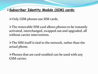 Subscriber Identity Module (SIM) cards:
Only GSM phones use SIM cards.
The removable SIM card allows phones to be instantly
activated, interchanged, swapped out and upgraded, all
without carrier intervention.
The SIM itself is tied to the network, rather than the
actual phone.

Phones that are card-enabled can be used with any
GSM carrier.

 