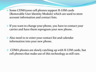  Some CDMA2000 cell phones support R-UIM cards

(Removable User Identity Module) which are used to store
account information and contact lists.
 If you want to change your phone, you have to contact your

carrier and have them reprogram your new phone.
 Also need to re-enter your contact list and calendar

information into your new phone.

 CDMA phones are slowly catching up with R-UIM cards, but
cell phones that make use of this technology as still rare.

 