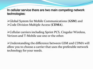 In cellular service there are two main competing network
technologies:

Global System for Mobile Communications (GSM) and
Code Division Multiple Access (CDMA).
Cellular carriers including Sprint PCS, Cingular Wireless,
Verizon and T-Mobile use one or the other.
Understanding the difference between GSM and CDMA will
allow you to choose a carrier that uses the preferable network
technology for your needs.

 