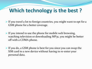 Which technology is the best ?
 If you travel a lot to foreign countries, you might want to opt for a

GSM phone for a better coverage.
 If you intend to use the phone for mobile web browsing,

watching television or downloading MP3s, you might be better
off with a CDMA phone.
 If you do, a GSM phone is best for you since you can swap the

SIM card to a new device without having to re-enter your
personal data.

 