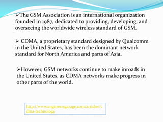 The GSM Association is an international organization
founded in 1987, dedicated to providing, developing, and
overseeing the worldwide wireless standard of GSM.
 CDMA, a proprietary standard designed by Qualcomm
in the United States, has been the dominant network
standard for North America and parts of Asia.
However, GSM networks continue to make inroads in
the United States, as CDMA networks make progress in
other parts of the world.

http://www.engineersgarage.com/articles/c
dma-technology

 