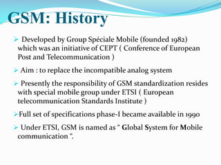 GSM: History
 Developed by Group Spéciale Mobile (founded 1982)
which was an initiative of CEPT ( Conference of European
Post and Telecommunication )
 Aim : to replace the incompatible analog system
 Presently the responsibility of GSM standardization resides

with special mobile group under ETSI ( European
telecommunication Standards Institute )
Full set of specifications phase-I became available in 1990
 Under ETSI, GSM is named as “ Global System for Mobile

communication “.

 