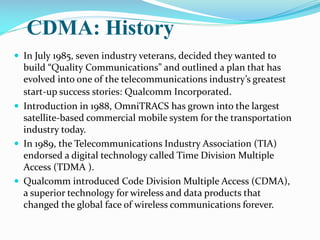 CDMA: History
 In July 1985, seven industry veterans, decided they wanted to

build “Quality Communications” and outlined a plan that has
evolved into one of the telecommunications industry’s greatest
start-up success stories: Qualcomm Incorporated.
 Introduction in 1988, OmniTRACS has grown into the largest
satellite-based commercial mobile system for the transportation
industry today.
 In 1989, the Telecommunications Industry Association (TIA)
endorsed a digital technology called Time Division Multiple
Access (TDMA ).
 Qualcomm introduced Code Division Multiple Access (CDMA),
a superior technology for wireless and data products that
changed the global face of wireless communications forever.

 