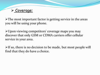  Coverage:
The most important factor is getting service in the areas
you will be using your phone.
Upon viewing competitors' coverage maps you may
discover that only GSM or CDMA carriers offer cellular
service in your area.
If so, there is no decision to be made, but most people will
find that they do have a choice.

 