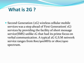 What is 2G ?
 Second Generation (2G) wireless cellular mobile

services was a step ahead of First Generation( 1G)
services by providing the facility of short message
service(SMS) unlike 1G that had its prime focus on
verbal communication. A typical 2G G.S.M network
service ranges from 800/900MHz or 1800/1900
spectrum.

 