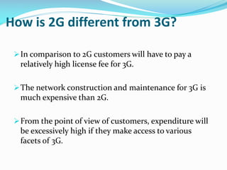 How is 2G different from 3G?
 In comparison to 2G customers will have to pay a

relatively high license fee for 3G.
 The network construction and maintenance for 3G is

much expensive than 2G.
 From the point of view of customers, expenditure will

be excessively high if they make access to various
facets of 3G.

 