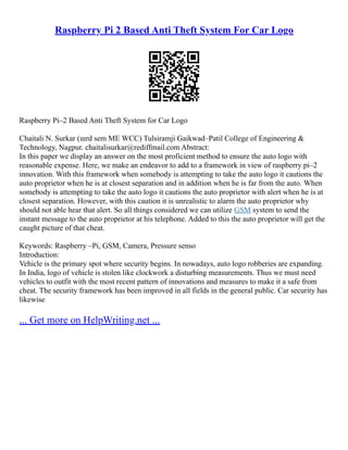 Raspberry Pi 2 Based Anti Theft System For Car Logo
Raspberry Pi–2 Based Anti Theft System for Car Logo
Chaitali N. Surkar (шrd sem ME WCC) Tulsiramji Gaikwad–Patil College of Engineering &
Technology, Nagpur. chaitalisurkar@rediffmail.com Abstract:
In this paper we display an answer on the most proficient method to ensure the auto logo with
reasonable expense. Here, we make an endeavor to add to a framework in view of raspberry pi–2
innovation. With this framework when somebody is attempting to take the auto logo it cautions the
auto proprietor when he is at closest separation and in addition when he is far from the auto. When
somebody is attempting to take the auto logo it cautions the auto proprietor with alert when he is at
closest separation. However, with this caution it is unrealistic to alarm the auto proprietor why
should not able hear that alert. So all things considered we can utilize GSM system to send the
instant message to the auto proprietor at his telephone. Added to this the auto proprietor will get the
caught picture of that cheat.
Keywords: Raspberry –Pi, GSM, Camera, Pressure senso
Introduction:
Vehicle is the primary spot where security begins. In nowadays, auto logo robberies are expanding.
In India, logo of vehicle is stolen like clockwork a disturbing measurements. Thus we must need
vehicles to outfit with the most recent pattern of innovations and measures to make it a safe from
cheat. The security framework has been improved in all fields in the general public. Car security has
likewise
... Get more on HelpWriting.net ...
 