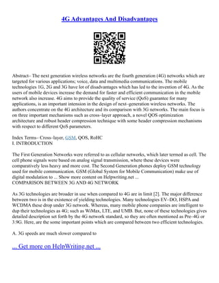 4G Advantages And Disadvantages
Abstract– The next generation wireless networks are the fourth generation (4G) networks which are
targeted for various applications; voice, data and multimedia communications. The mobile
technologies 1G, 2G and 3G have lot of disadvantages which has led to the invention of 4G. As the
users of mobile devices increase the demand for faster and efficient communication in the mobile
network also increase. 4G aims to provide the quality of service (QoS) guarantee for many
applications, is an important intension in the design of next–generation wireless networks. The
authors concentrate on the 4G architecture and its comparison with 3G networks. The main focus is
on three important mechanisms such as cross–layer approach, a novel QOS optimization
architecture and robust header compression technique with some header compression mechanisms
with respect to different QoS parameters.
Index Terms– Cross–layer, GSM, QOS, RoHC
I. INTRODUCTION
The First Generation Networks were referred to as cellular networks, which later termed as cell. The
cell phone signals were based on analog signal transmission, where these devices were
comparatively less heavy and more cost. The Second Generation phones deploy GSM technology
used for mobile communication. GSM (Global System for Mobile Communication) make use of
digital modulation to ... Show more content on Helpwriting.net ...
COMPARISON BETWEEN 3G AND 4G NETWORK
As 3G technologies are broader in use when compared to 4G are in limit [2]. The major difference
between two is in the existence of yielding technologies. Many technologies EV–DO, HSPA and
WCDMA these drop under 3G network. Whereas, many mobile phone companies are intelligent to
dup their technologies as 4G; such as WiMax, LTE, and UMB. But, none of these technologies gives
detailed description set forth by the 4G network standard, so they are often mentioned as Pre–4G or
3.9G. Here, are the some important points which are compared between two efficient technologies.
A. 3G speeds are much slower compared to
... Get more on HelpWriting.net ...
 