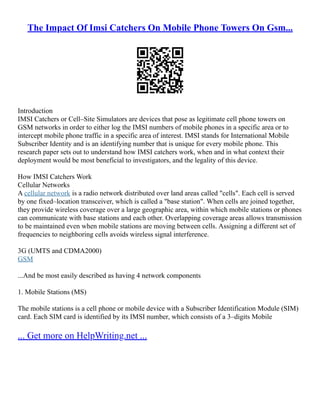 The Impact Of Imsi Catchers On Mobile Phone Towers On Gsm...
Introduction
IMSI Catchers or Cell–Site Simulators are devices that pose as legitimate cell phone towers on
GSM networks in order to either log the IMSI numbers of mobile phones in a specific area or to
intercept mobile phone traffic in a specific area of interest. IMSI stands for International Mobile
Subscriber Identity and is an identifying number that is unique for every mobile phone. This
research paper sets out to understand how IMSI catchers work, when and in what context their
deployment would be most beneficial to investigators, and the legality of this device.
How IMSI Catchers Work
Cellular Networks
A cellular network is a radio network distributed over land areas called "cells". Each cell is served
by one fixed–location transceiver, which is called a "base station". When cells are joined together,
they provide wireless coverage over a large geographic area, within which mobile stations or phones
can communicate with base stations and each other. Overlapping coverage areas allows transmission
to be maintained even when mobile stations are moving between cells. Assigning a different set of
frequencies to neighboring cells avoids wireless signal interference.
3G (UMTS and CDMA2000)
GSM
...And be most easily described as having 4 network components
1. Mobile Stations (MS)
The mobile stations is a cell phone or mobile device with a Subscriber Identification Module (SIM)
card. Each SIM card is identified by its IMSI number, which consists of a 3–digits Mobile
... Get more on HelpWriting.net ...
 