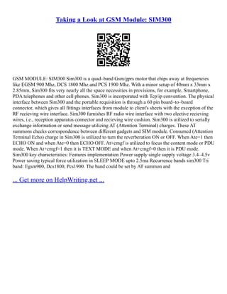 Taking a Look at GSM Module: SIM300
GSM MODULE: SIM300 Sim300 is a quad–band Gsm/gprs motor that chips away at frequencies
like EGSM 900 Mhz, DCS 1800 Mhz and PCS 1900 Mhz. With a minor setup of 40mm x 33mm x
2.85mm, Sim300 fits very nearly all the space necessities in provisions, for example, Smartphone,
PDA telephones and other cell phones. Sim300 is incorporated with Tcp/ip convention. The physical
interface between Sim300 and the portable requisition is through a 60 pin board–to–board
connector, which gives all fittings interfaces from module to client's sheets with the exception of the
RF recieving wire interface. Sim300 furnishes RF radio wire interface with two elective recieving
wires, i.e., reception apparatus connector and recieving wire cushion. Sim300 is utilized to serially
exchange information or send message utilizing AT (Attention Terminal) charges. These AT
summons checks correspondence between different gadgets and SIM module. Consumed (Attention
Terminal Echo) charge in Sim300 is utilized to turn the reverberation ON or OFF. When Ate=1 then
ECHO ON and when Ate=0 then ECHO OFF. At+cmgf is utilized to focus the content mode or PDU
mode. When At+cmgf=1 then it is TEXT MODE and when At+cmgf=0 then it is PDU mode.
Sim300 key characteristics: Features implementation Power supply single supply voltage 3.4–4.5v
Power saving typical force utilization in SLEEP MODE upto 2.5ma Recurrence bands sim300 Tri
band: Egsm900, Dcs1800, Pcs1900. The band could be set by AT summon and
... Get more on HelpWriting.net ...
 