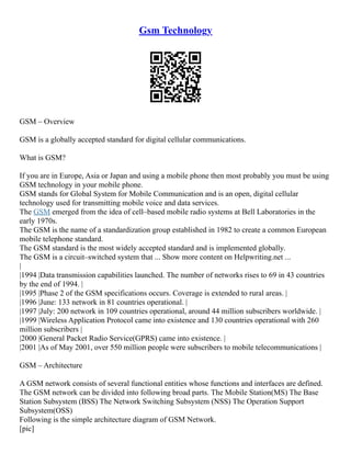 Gsm Technology
GSM – Overview
GSM is a globally accepted standard for digital cellular communications.
What is GSM?
If you are in Europe, Asia or Japan and using a mobile phone then most probably you must be using
GSM technology in your mobile phone.
GSM stands for Global System for Mobile Communication and is an open, digital cellular
technology used for transmitting mobile voice and data services.
The GSM emerged from the idea of cell–based mobile radio systems at Bell Laboratories in the
early 1970s.
The GSM is the name of a standardization group established in 1982 to create a common European
mobile telephone standard.
The GSM standard is the most widely accepted standard and is implemented globally.
The GSM is a circuit–switched system that ... Show more content on Helpwriting.net ...
|
|1994 |Data transmission capabilities launched. The number of networks rises to 69 in 43 countries
by the end of 1994. |
|1995 |Phase 2 of the GSM specifications occurs. Coverage is extended to rural areas. |
|1996 |June: 133 network in 81 countries operational. |
|1997 |July: 200 network in 109 countries operational, around 44 million subscribers worldwide. |
|1999 |Wireless Application Protocol came into existence and 130 countries operational with 260
million subscribers |
|2000 |General Packet Radio Service(GPRS) came into existence. |
|2001 |As of May 2001, over 550 million people were subscribers to mobile telecommunications |
GSM – Architecture
A GSM network consists of several functional entities whose functions and interfaces are defined.
The GSM network can be divided into following broad parts. The Mobile Station(MS) The Base
Station Subsystem (BSS) The Network Switching Subsystem (NSS) The Operation Support
Subsystem(OSS)
Following is the simple architecture diagram of GSM Network.
[pic]
 