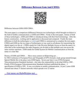Difference Between Gsm And CDMA
Difference between GSM AND CDMA .
This term paper is a comparison (difference) between two technologies which brought revolution in
the field of mobile communication i.e GSM and CDMA . Firstly in the term paper , history of both
of these technologies , GSM and CDMA is introduced along with their brief terminology . After the
history construction , working and its application is discussed and compared . Finally the main
difference in both the technologies i.e GSM and CDMA is summarized to complete the term paper .
CDMA and GSM are the two types of technologies or way used in cell phones for transmitting the
digital signal over the air . CDMA stands for Code Division Multiple Access as from the name it is
clear that in this technologies the radio frequency are divided so that multiple user can access the
same wireless spectrum . GSM stands for Global System for Mobile Communication as from the
name it is clear that
History of GSM and CDMA . ... Show more content on Helpwriting.net ...
In 1982 Conference of European Posts and Telegraphs (CEPT) formed a study group named Groupe
Spécial Mobile this is the place were GSM begins . Seven year later it was ETSI (European
Telecommunication Standards Institute) , who takes the responsibility to develop GSM in 1989 .
Finally ETSI (European Telecommunication Standards Institute) published the phase – 1
specification of GSM in 1991 . It was a revolution in mobile communication , in just 2 years GSM
claimed near about 37 distinct networks which spreads over 22 nation
... Get more on HelpWriting.net ...
 