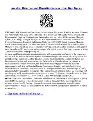 Accident Detection and Reporting System Using Gps, Gprs...
IEEE/OSA/IAPR International Conference on Informatics, Electronics & Vision Accident Detection
and Reporting System using GPS, GPRS and GSM Technology Md. Syedul Amin, Jubayer Jalil
Department of Electrical, Electronic and Systems Engineering Universiti Kebangsaan Malaysia
43600 UKM, Bangi, Selangor, Malaysia M. B. I. Reaz Department of Electrical, Electronic and
Systems Engineering Universiti Kebangsaan Malaysia 43600 UKM, Bangi, Selangor, Malaysia
email: mamun.reaz@gmail.com Abstract– Speed is one of the basic reasons for vehicle accident.
Many lives could have been saved if emergency service could get accident information and reach in
time. Nowadays, GPS has become an integral part of a vehicle system. This paper proposes to utilize
... Show more content on Helpwriting.net ...
As such, an efficient automatic accident detection with an automatic notification to the emergency
service with the accident location is a prime need to save the precious human life. Many researchers
carried out their studies on accident detection system. Traditional traffic accident prediction uses
long–term traffic data such as annual average daily traffic and hourly volume. In contrast to
traditional traffic accident prediction, real–time traffic accident prediction relates accident
occurrences to real–time traffic data obtained from various detectors such as induction loops,
infrared detector, camera etc. Real–time traffic accident prediction focuses on the change of traffic
conditions before an accident occurrence, while traffic incident detection studies are concerned with
the change of traffic conditions after an incident occurrence [3]. However, the performance of these
detection and prediction 978–1–4673–1154–0/12/$31.00 ©2012 IEEE ICIEV 2012
IEEE/OSA/IAPR International Conference on Informatics, Electronics & Vision system is greatly
restricted by the number of monitoring sensor, available fund, algorithms used to confirm an
accident, weather, traffic flow etc. Besides the automatic detection system, manual incident
detection methods detects the accident from the motorist report, transportation department or public
crews report,
... Get more on HelpWriting.net ...
 