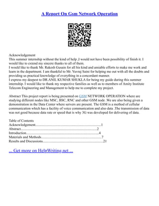 A Report On Gsm Network Operation
Acknowledgement
This summer internship without the kind of help ,I would not have been possibility of finish it. I
would like to extend my sincere thanks to all of them.
I would like to thank Mr. Rakesh Gusain for all his kind and amiable efforts to make me work and
learn in the department. I am thankful to Mr. Yuvraj Saini for helping me out with all the doubts and
providing us practical knowledge of everything in a concordant manner.
I express my deepest to DR.ANIL KUMAR SHUKLA for being my guide during this summer
internship. I would like to thank my respective families as well as to members of Amity Institute
Telecom Engineering and Management to help me to complete my project.
Abstract This project report is being presented on GSM NETWORK OPERATION where are
studying different nodes like MSC, BSC, RNC and other GSM node .We are also being given a
demonstration in the Data Center where servers are present. The GSM is a method of cellular
communication which has a facility of voice communication and also data .The transmission of data
was not good because data rate or speed that is why 3G was developed for delivering of data.
Table of Contents
Acknowledgement...........................................................................1
Abstract.......................................................................................2
Introduction...................................................................................4
Materials and Methods.....................................................................7
Results and Discussions.....................................................................21
... Get more on HelpWriting.net ...
 