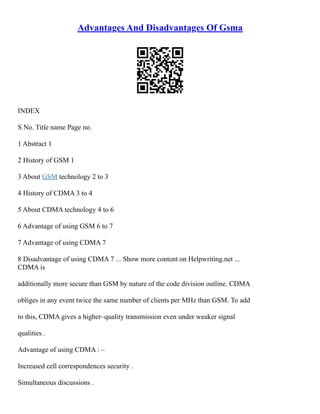 Advantages And Disadvantages Of Gsma
INDEX
S No. Title name Page no.
1 Abstract 1
2 History of GSM 1
3 About GSM technology 2 to 3
4 History of CDMA 3 to 4
5 About CDMA technology 4 to 6
6 Advantage of using GSM 6 to 7
7 Advantage of using CDMA 7
8 Disadvantage of using CDMA 7 ... Show more content on Helpwriting.net ...
CDMA is
additionally more secure than GSM by nature of the code division outline. CDMA
obliges in any event twice the same number of clients per MHz than GSM. To add
to this, CDMA gives a higher–quality transmission even under weaker signal
qualities .
Advantage of using CDMA : –
Increased cell correspondences security .
Simultaneous discussions .
 