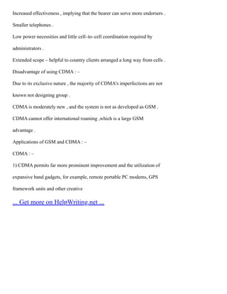 Increased effectiveness , implying that the bearer can serve more endorsers .
Smaller telephones .
Low power necessities and little cell–to–cell coordination required by
administrators .
Extended scope – helpful to country clients arranged a long way from cells .
Disadvantage of using CDMA : –
Due to its exclusive nature , the majority of CDMA's imperfections are not
known not designing group .
CDMA is moderately new , and the system is not as developed as GSM .
CDMA cannot offer international roaming ,which is a large GSM
advantage .
Applications of GSM and CDMA : –
CDMA : –
1) CDMA permits far more prominent improvement and the utilization of
expansive band gadgets, for example, remote portable PC modems, GPS
framework units and other creative
... Get more on HelpWriting.net ...
 