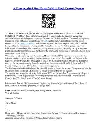 A Computerised Gsm Based Vehicle Theft Control System
2.2 BLOCK DIAGRAM EXPLANATION: The project "GSM BASED VEHICLE THEFT
CONTROL SYSTEM" deals with the design & development of a theft control system for
automobiles which is being used to prevent / control the theft of a vehicle. The developed system
makes use of an embedded system based on GSM technology. An interfacing mobile is also
connected to the microcontroller, which is in turn, connected to the engine. Once, the vehicle is
being stolen, the information is being used by the vehicle owner for further processing. The
information is passed onto the central processing insurance system, where by sitting at a remote
place, a particular number is dialed by them to the interfacing mobile that is with the ... Show more
content on Helpwriting.net ...
When any object is entering into the vehicle, Microcontroller P89s51 continuously monitor the
infrared receivers ,when any object pass through the IR receiver's then the IR rays falling on the
receiver's are obstructed, this obstruction is sensed by the microcontroller. Otherwise IR receiver
receives the rays continuously from the transmitter, then automatically vehicle door is closed.
Mainly the system is used for automatica door closing purpose.
The implementation is made simpler by using IR sensor to detect the person. The system include the
IR sensor, microcontroller, LED and a 5V power is supplied to run the system.
The system uses a compact circuitry built around 8051 microcontroller Programs are developed in
Embedded C. Flash magic is used for loading programs into Microcontroller. Download your
Reports for GSM Based Vehicle Theft Control System
International Journal Of Computational Engineering Research (ijceronline.com) Vol. 2 Issue. 5
Issn 2250–3005(online) September| 2012 Page 1534
GSM Based Anti–theft Security System Using AT&T Command.
Visa M. Ibrahim
1
. Asogwa A. Victor
2
. S. Y. Musa
3
.
1,2,3
Department of Electrical and Electronics Engineering, School Of Engineering and Engineering
Technology, Modibbo
Adamma University of Technology Yola, Adamawa State. Nigeria
 