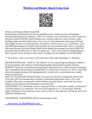 Wireless Led Display Board Using Gsm
Wireless LED Display Board Using GSM
Kamal parmar Kamal parmar, M–tech in embedded system, Ganpat university,Ahmedabad.
kamal.parmar4@gmail.com Abstract– LED's are a fantastic way to illuminate any kind of sign, be it
lettering or panels.LED Dot–Matrix Displays are a common sight now a day on streets, malls,
Buildings, parks and other public places. It is a way of visual information where large LCD and
other display become too much expensive. My project is based on the wireless LED board . GSM
and GPRS based Designs are Public utility products for mass communication. This is a Scrolling
(Moving) Message Electronic Display Board which displays the messages received as SMS.This
project provides an efficient for a when we change any ... Show more content on Helpwriting.net ...
Here I provide a basic starting of a flow chart to configure for one alphabet on LED MATRIX.
* * So as given , code is very easy to write and it have many other advantages. C. Hardware
.
MICROCONTROLLER – AT89C51: The AT89C51 is a low–power, high–performance CMOS 8–
bit microcomputer with 4 Kbytes of Flash Programmable and Erasable Read Only Memory
(PEROM). The device is manufactured using Atmel's high density non–volatile memory technology
and is compatible with the industry standard MCS–51 instruction set and pin out. The on–chip Flash
allows the program memory to be reprogrammed in–system or by a conventional non–volatile
memory programmer.
MAX 232: The MAX220–MAX249 family of line drivers/receivers is intended for all EIA/TIA–
232E and V.28/V.24 communications interfaces, particularly applications where ±12V is not
available. These parts are especially useful in battery–powered systems, since their low–power
shutdown mode reduces power dissipation to less than 5μW
LED MATRIX (5x7): The display screen is made up of four 5 x 7 led matrix modules, resulting an 7
x 20 pixels display in 2–dimension. The size of each character is 5 x 7 in our design. With the
display holding up to four characters one at a time, it allows a four digit hour and minute clock to be
displayed simultaneously.
GSM MODEM : GSM MODEM used for send message or data
... Get more on HelpWriting.net ...
 