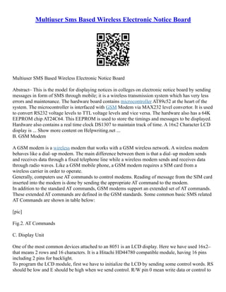 Multiuser Sms Based Wireless Electronic Notice Board
Multiuser SMS Based Wireless Electronic Notice Board
Abstract– This is the model for displaying notices in colleges on electronic notice board by sending
messages in form of SMS through mobile; it is a wireless transmission system which has very less
errors and maintenance. The hardware board contains microcontroller AT89c52 at the heart of the
system. The microcontroller is interfaced with GSM Modem via MAX232 level convertor. It is used
to convert RS232 voltage levels to TTL voltage levels and vice versa. The hardware also has a 64K
EEPROM chip AT24C64. This EEPROM is used to store the timings and messages to be displayed.
Hardware also contains a real time clock DS1307 to maintain track of time. A 16x2 Character LCD
display is ... Show more content on Helpwriting.net ...
B. GSM Modem
A GSM modem is a wireless modem that works with a GSM wireless network. A wireless modem
behaves like a dial–up modem. The main difference between them is that a dial–up modem sends
and receives data through a fixed telephone line while a wireless modem sends and receives data
through radio waves. Like a GSM mobile phone, a GSM modem requires a SIM card from a
wireless carrier in order to operate.
Generally, computers use AT commands to control modems. Reading of message from the SIM card
inserted into the modem is done by sending the appropriate AT command to the modem.
In addition to the standard AT commands, GSM modems support an extended set of AT commands.
These extended AT commands are defined in the GSM standards. Some common basic SMS related
AT Commands are shown in table below:
[pic]
Fig.2. AT Commands
C. Display Unit
One of the most common devices attached to an 8051 is an LCD display. Here we have used 16x2–
that means 2 rows and 16 characters. It is a Hitachi HD44780 compatible module, having 16 pins
including 2 pins for backlight.
To program the LCD module, first we have to initialize the LCD by sending some control words. RS
should be low and E should be high when we send control. R/W pin 0 mean write data or control to
 