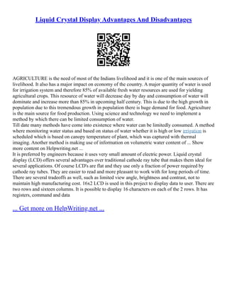 Liquid Crystal Display Advantages And Disadvantages
AGRICULTURE is the need of most of the Indians livelihood and it is one of the main sources of
livelihood. It also has a major impact on economy of the country. A major quantity of water is used
for irrigation system and therefore 85% of available fresh water resources are used for yielding
agricultural crops. This resource of water will decrease day by day and consumption of water will
dominate and increase more than 85% in upcoming half century. This is due to the high growth in
population due to this tremendous growth in population there is huge demand for food. Agriculture
is the main source for food production. Using science and technology we need to implement a
method by which there can be limited consumption of water.
Till date many methods have come into existence where water can be limitedly consumed. A method
where monitoring water status and based on status of water whether it is high or low irrigation is
scheduled which is based on canopy temperature of plant, which was captured with thermal
imaging. Another method is making use of information on volumetric water content of ... Show
more content on Helpwriting.net ...
It is preferred by engineers because it uses very small amount of electric power. Liquid crystal
display (LCD) offers several advantages over traditional cathode ray tube that makes them ideal for
several applications. Of course LCD's are flat and they use only a fraction of power required by
cathode ray tubes. They are easier to read and more pleasant to work with for long periods of time.
There are several tradeoffs as well, such as limited view angle, brightness and contrast, not to
maintain high manufacturing cost. 16x2 LCD is used in this project to display data to user. There are
two rows and sixteen columns. It is possible to display 16 characters on each of the 2 rows. It has
registers, command and data
... Get more on HelpWriting.net ...
 