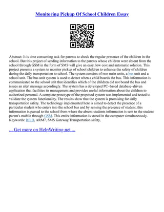 Monitoring Pickup Of School Children Essay
Abstract: It is time consuming task for parents to check the regular presence of the children in the
school. But this project of sending information to the parents whose children were absent from the
school through GSM in the form of SMS will give an easy, low cost and automatic solution. This
project presents a system to monitor pickup of school children to enhance the safety of children
during the daily transportation to school. The system consists of two main units, a bus unit and a
school unit. The bus unit system is used to detect when a child boards the bus. This information is
communicated to the school unit that identifies which of the children did not board the bus and
issues an alert message accordingly. The system has a developed PC–based database–driven
application that facilities its management and provides useful information about the children to
authorized personal. A complete prototype of the proposed system was implemented and tested to
validate the system functionality. The results show that the system is promising for daily
transportation safety. The technology implemented here is aimed to detect the presence of a
particular student who enters into the school bus and by sensing the presence of student, this
information is passed to the school from where the absent students information is sent to the student
parent's mobile through GSM. This entire information is stored in the computer simultaneously.
Keywords: RFID, ARM7, SMS Gateway,Transportation safety,
... Get more on HelpWriting.net ...
 