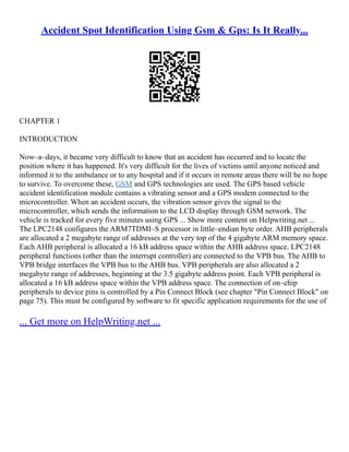 Accident Spot Identification Using Gsm & Gps: Is It Really...
CHAPTER 1
INTRODUCTION
Now–a–days, it became very difficult to know that an accident has occurred and to locate the
position where it has happened. It's very difficult for the lives of victims until anyone noticed and
informed it to the ambulance or to any hospital and if it occurs in remote areas there will be no hope
to survive. To overcome these, GSM and GPS technologies are used. The GPS based vehicle
accident identification module contains a vibrating sensor and a GPS modem connected to the
microcontroller. When an accident occurs, the vibration sensor gives the signal to the
microcontroller, which sends the information to the LCD display through GSM network. The
vehicle is tracked for every five minutes using GPS ... Show more content on Helpwriting.net ...
The LPC2148 configures the ARM7TDMI–S processor in little–endian byte order. AHB peripherals
are allocated a 2 megabyte range of addresses at the very top of the 4 gigabyte ARM memory space.
Each AHB peripheral is allocated a 16 kB address space within the AHB address space. LPC2148
peripheral functions (other than the interrupt controller) are connected to the VPB bus. The AHB to
VPB bridge interfaces the VPB bus to the AHB bus. VPB peripherals are also allocated a 2
megabyte range of addresses, beginning at the 3.5 gigabyte address point. Each VPB peripheral is
allocated a 16 kB address space within the VPB address space. The connection of on–chip
peripherals to device pins is controlled by a Pin Connect Block (see chapter "Pin Connect Block" on
page 75). This must be configured by software to fit specific application requirements for the use of
... Get more on HelpWriting.net ...
 