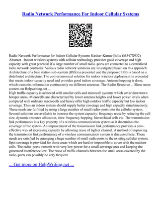 Radio Network Performance For Indoor Cellular Systems
Radio Network Performance for Indoor Cellular Systems Keshav Kumar Bollu (M547X932)
Abstract– Indoor wireless systems with cellular technology provides good coverage and high
capacity with great potential if a large number of small radio–ports are connected to a centralized
radio network controller. Various radio network solutions are investigated based on this approach.
Architecture of a base station sub–system (BSS) is presented and the proposed BSS is based on a
distributed architecture. The cost economical solution for indoor wireless deployment is presented
that meets indoor capacity need and provides good indoor coverage. Antenna hopping is done,
which transmits information continuously on different antennas. The Radio Resource ... Show more
content on Helpwriting.net ...
High traffic capacity is achieved with smaller cells and microcell systems which cover downtown
hotspot areas. Microcells are characterized by lower antenna heights and lower power levels when
compared with ordinary macrocells and hence offer high outdoor traffic capacity but low indoor
coverage. Thus an indoor system should supply better coverage and high capacity simultaneously.
These needs are fulfilled by using a large number of small radio–ports into the cellular system.
Several solutions are available to increase the system capacity: frequency reuse by reducing the cell
size, dynamic resource allocation, slow frequency hopping, hierarchical cells etc. The transmission
link performance is a key property of a wireless communication system as it determines the
coverage of the system. An improvement of the transmission link performance provides a cost–
effective way of increasing capacity by allowing reuse of tighter channel. A method of improving
the transmission link performance of a wireless communication system is discussed here. These
needs are satisfied by arranging a huge number of small radio ports to the existing cellular system.
Spot coverage is provided for those areas which are hard or impossible to cover with the outdoor
cells. The radio–ports transmit with very low power for a small coverage area and keeping the
generated interference low. The reuse of traffic channels between the small areas covered by the
radio–ports can possibly be very frequent
... Get more on HelpWriting.net ...
 