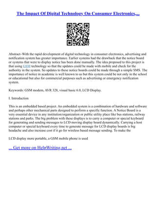 The Impact Of Digital Technology On Consumer Electronics,...
Abstract–With the rapid development of digital technology in consumer electronics, advertising and
notification system has greater importance. Earlier systems had the drawback that the notice board
or systems that were to display notice has been done manually. The idea proposed to this project is
that using GSM technology so that the updates could be made with mobile and check for the
authority in the system. So updates to these notice boards could be made through a simple SMS. The
importance of notice in academic is well known to us but this system could be not only in the school
or educational but also for commercial purposes such as advertising or emergency notification
system.
Keywords: GSM modem, AVR 328, visual basic 6.0, LCD Display.
I. Introduction
This is an embedded based project. An embedded system is a combination of hardware and software
and perhaps other mechanical parts designed to perform a specific function. A Notice Board is a
very essential device in any institution/organization or public utility place like bus stations, railway
stations and parks. The big problem with these displays is to carry a computer or special keyboard
for generating and sending messages to LCD moving display board dynamically. Carrying a host
computer or special keyboard every time to generate message for LCD display boards is big
headache and also increase cost if it go for wireless based message sending. To make the
LCD display more portable, a GSM mobile phone is used
... Get more on HelpWriting.net ...
 