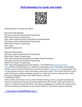 Theft Intimation For Goods And Vehicle
Theft Intimation for Goods and Vehicle
Rasure Ravindra Mahadev
Electronics and Telecommunication Engineering
Dhole Patil College of Engineering
Pune, India rrasure63@gmail.com Kulkarni Suyash Sadanand
Electronics and Telecommunication Engineering
Dhole Patil College of Engineering
Pune, India
Suyashk57@gmail.com
Dhemare Pranoti Suresh
Electronics and Telecommunication Engineering
Dhole Patil College of Engineering
Pune, India pranoti.dhemare@gmail.com Jagtap Dinesh Annasaheb
Electronics and Telecommunication Engineering
Dhole Patil College of Engineering
Pune, India dineshajagtap@gmail.com Abstract– Consolidating the Global Positioning
System(GPS) and Global System for Mobile Communication (GSM) Technology an Embedded
wireless system named Theft Detection of Goods and Vehicle Tracking system is propounded. This
is a long distance real time vehicle surveillance and security system. This system fulfils the critical
need of continuous weight monitoring of goods in a vehicle and real time tracking if the vehicle.
Keywords– Embedded system, GPS ,GSM, Vehicle, Load cell.
I. INTRODUCTION
In this modern and fast pace moving world vehicular tracking system is an urgent technological
need to be implemented ensuring are personal and business life security. Safety and security of a
vehicle is a foremost requirement of its owner. Hence, equipping your vehicle with a smart system
well ensure full proof mechanism for the vehicle's safety [1]. This system enhances efficiency
... Get more on HelpWriting.net ...
 