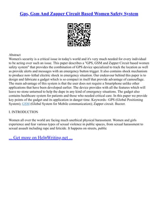 Gps, Gsm And Zapper Circuit Based Women Safety System
Abstract
Women's security is a critical issue in today's world and it's very much needed for every individual
to be acting over such an issue. This paper describes a "GPS, GSM and Zapper Circuit based women
safety system" that provides the combination of GPS device specialized to track the location as well
as provide alerts and messages with an emergency button trigger. It also contains shock mechanism
to produce non–lethal electric shock in emergency situation. Our endeavour behind this paper is to
design and fabricate a gadget which is so compact in itself that provide advantage of camouflage.
The main advantage of this system is that the user does not require a Smartphone unlike other
applications that have been developed earlier. The device provides with all the features which will
leave no stone unturned to help the dupe in any kind of emergency situations. The gadget also
contains healthcare system for patients and those who needed critical care. In this paper we provide
key points of the gadget and its application in danger time. Keywords– GPS (Global Positioning
System); GSM (Global System for Mobile communication); Zapper circuit. Buzzer.
I. INTRODUCTION
Women all over the world are facing much unethical physical harassment. Women and girls
experience and fear various types of sexual violence in public spaces, from sexual harassment to
sexual assault including rape and feticide. It happens on streets, public
... Get more on HelpWriting.net ...
 