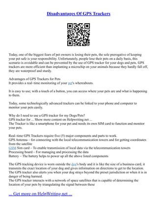 Disadvantages Of GPS Trackers
Today, one of the biggest fears of pet owners is losing their pets, the sole prerogative of keeping
your pet safe is your responsibility. Unfortunately, people lose their pets on a daily basis, this
scenario is avoidable and can be prevented by the use of GPS tracker for your dogs and pets. GPS
trackers are more efficient than implanting a microchip on your animals because they hardly fall off,
they are waterproof and sturdy.
Advantages of GPS Trackers for Pets
It provides a real–time monitoring of your pet's whereabouts.
It is easy to use; with a touch of a button, you can access where your pets are and what is happening
to them.
Today, some technologically advanced trackers can be linked to your phone and computer to
monitor your pets easily.
Why do I need to use a GPS tracker for my Dogs/Pets?
GPS tracker for ... Show more content on Helpwriting.net ...
The Tracker is like a smartphone for your pet and needs its own SIM card to function and monitor
your pets.
Real–time GPS Trackers require five (5) major components and parts to work.
GPS Antenna – for connecting with the local telecommunication towers and for getting coordinates
from the satellite
GSM Sim card – To enable transmission of local data via the telecommunication towers
Processing board – For managing and processing the data
Battery – The battery helps to power up all the above listed components
The GPS tracking device is worn outside the dog's body and it is like the size of a business card, it
transmits the exact location of your dog and gives information on directions to get to the location.
The GPS tracker also alerts you when your dog strays beyond the preset jurisdiction or when it is in
danger of being harmed.
The GPS tracker interacts with a network of space satellites that is capable of determining the
location of your pets by triangulating the signal between these
... Get more on HelpWriting.net ...
 