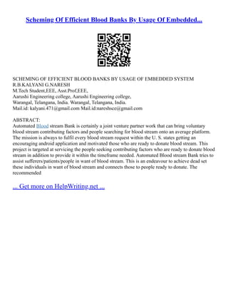 Scheming Of Efficient Blood Banks By Usage Of Embedded...
SCHEMING OF EFFICIENT BLOOD BANKS BY USAGE OF EMBEDDED SYSTEM
R.B.KALYANI G.NARESH
M.Tech Student,EEE, Asst.Prof,EEE,
Aarushi Engineering college, Aarushi Engineering college,
Warangal, Telangana, India. Warangal, Telangana, India.
Mail.id: kalyani.471@gmail.com Mail.id:nareshsce@gmail.com
ABSTRACT:
Automated Blood stream Bank is certainly a joint venture partner work that can bring voluntary
blood stream contributing factors and people searching for blood stream onto an average platform.
The mission is always to fulfil every blood stream request within the U. S. states getting an
encouraging android application and motivated those who are ready to donate blood stream. This
project is targeted at servicing the people seeking contributing factors who are ready to donate blood
stream in addition to provide it within the timeframe needed. Automated Blood stream Bank tries to
assist sufferers/patients/people in want of blood stream. This is an endeavour to achieve dead set
these individuals in want of blood stream and connects those to people ready to donate. The
recommended
... Get more on HelpWriting.net ...
 