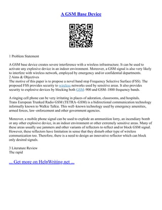 A GSM Base Device
1 Problem Statement
A GSM base device creates severe interference with a wireless infrastructure. It can be used to
activate any explosive device in an indoor environment. Moreover, a GSM signal is also very likely
to interfere with wireless network, employed by emergency and/or confidential departments.
2 Aims & Objectives
The motive of this paper is to propose a novel band stop Frequency Selective Surface (FSS). The
proposed FSS provides security to wireless networks used by sensitive areas. It also provides
security to explosive devices by blocking both GSM–900 and GSM–1800 frequency bands.
A ringing cell phone can be very irritating in places of adoration, classrooms, and hospitals.
Trans European Trunked Radio GSM (TETRA–GSM) is a bidirectional communication technology
informally known to Walkie Talkie. This well–known technology used by emergency amenities,
armed forces, law–enforcement and other government agencies.
Moreover, a mobile phone signal can be used to explode an ammunition lorry, an incendiary bomb
or any other explosive device, in an indoor environment or other extremely sensitive areas. Many of
these areas usually use jammers and other variants of reflectors to reflect and/or block GSM signal.
However, these reflectors have limitation in sense that they disturb other type of wireless
communication too. Therefore, there is a need to design an innovative reflector which can block
only desired signals.
3 Literature Review
The rapid
... Get more on HelpWriting.net ...
 