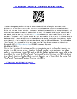 The Accident Detection Techniques And Its Future...
Abstract–This paper presents review on the accident detection techniques and some future
possibilities in this field. Now–a–days lots of accidents happen on highways due to increase in
traffic and also due to rash driving of the drivers. And in many situations the family members or the
ambulance and police authority is not informed in time. This result in delaying the help reached to
the person suffered due to accident.Road accidents constitute the major part of the accident .The
purpose of the project is to find the vehicle where it is and locate the vehicle by means of sending a
message using a system which is placed inside of vehicle system Most of the times we may not be
able to find accident location because we don't know where accident will happen. Our project Real
Time Vehicle Tracking and Accident Detection with GPS is designed to avoid such situations.
Keywords–GPS, GSM,microcontroller AT89S52, Accident detection
I.INTRODUCTION–
Now–a–days lots of accidents happen on highways due to increase in traffic and also due to rash
driving of the drivers. And in many situations the family members or the ambulance and police
authority is not informed in time. This result in delaying the help reached to the person suffered due
to accident. Our project Real Time Vehicle Tracking and Accident Detection with GPS is designed
to avoid such situations. Road accidents constitute the major part of the accident. Our project Real
Time Vehicle Tracking and Accident Detection with GPS is
... Get more on HelpWriting.net ...
 