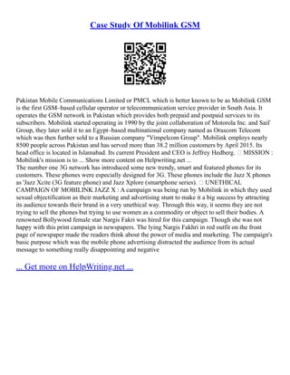 Case Study Of Mobilink GSM
Pakistan Mobile Communications Limited or PMCL which is better known to be as Mobilink GSM
‎
is the first GSM–based cellular operator or telecommunication service provider in South Asia. It
operates the GSM network in Pakistan which provides both prepaid and postpaid services to its
subscribers. Mobilink started operating in 1990 by the joint collaboration of Motorola Inc. and Saif
Group, they later sold it to an Egypt–based multinational company named as Orascom Telecom
which was then further sold to a Russian company "Vimpelcom Group". Mobilink employs nearly
8500 people across Pakistan and has served more than 38.2 million customers by April 2015. Its
head office is located in Islamabad. Its current President and CEO is Jeffrey Hedberg.  MISSION :
Mobilink's mission is to ... Show more content on Helpwriting.net ...
The number one 3G network has introduced some new trendy, smart and featured phones for its
customers. These phones were especially designed for 3G. These phones include the Jazz X phones
as 'Jazz Xcite (3G feature phone) and Jazz Xplore (smartphone series).  UNETHICAL
CAMPAIGN OF MOBILINK JAZZ X : A campaign was being run by Mobilink in which they used
sexual objectification as their marketing and advertising stunt to make it a big success by attracting
its audience towards their brand in a very unethical way. Through this way, it seems they are not
trying to sell the phones but trying to use women as a commodity or object to sell their bodies. A
renowned Bollywood female star Nargis Fakri was hired for this campaign. Though she was not
happy with this print campaign in newspapers. The lying Nargis Fakhri in red outfit on the front
page of newspaper made the readers think about the power of media and marketing. The campaign's
basic purpose which was the mobile phone advertising distracted the audience from its actual
message to something really disappointing and negative
... Get more on HelpWriting.net ...
 