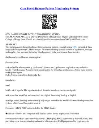 Gsm Based Remote Patient Monitoring System
GSM BASED REMOTE PATIENT MONITORING SYSTEM
Mrs. M. V. PatH, Mrs. M. S. Cbavan Department of Electronics Bbarati Vidyapeetb University
College of Engg. Pune. Email: mv14patil@gmail.com.meenacbavan2007@rediffmail.com
ABSTRACT:
This paper presents the methodology for monitoring patients remotely using GSM network & Very
large scale integration (VLSI) technique. Patient monitoring systems consist of equipment, devices
and supplies that measure, including blood pressure, body temperature, heart activity,
display and record human physiological
characteristics,
various bodily substances (e.g. cholesterol, glucose, etc.), pulse rate, respiration rate and other
health–related criteria. A patient monitoring system for providing continuous ... Show more content
on Helpwriting.net ...
[1,2,]. Micro–controllers don't make the
transducers
used
bioelectrical signals. The signals obtained from the transducers are weak signals,
which are then amplified and converted into digital form using Analog to Digital
world go round, but they most certainly help us get around in the world Micro monitoring controller
system, which based has patient several
Converter (ADC). ADC output is fed to the FPGA device.
form of variables and compares with desired values stored m processor. Processor
continuously displays these variables on the LCD Display. FPGA continuously does this work, thus
providing a real time monitoring and control of temperature Field programmable Logic array is
 