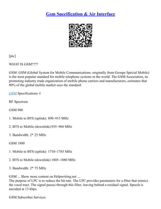 Gsm Specification & Air Interface
[pic]
WHAT IS GSM????
GSM: GSM (Global System for Mobile Communications: originally from Groupe Spécial Mobile)
is the most popular standard for mobile telephone systems in the world. The GSM Association, its
promoting industry trade organization of mobile phone carriers and manufacturers, estimates that
80% of the global mobile market uses the standard.
GSM Specifications–I
RF Spectrum
GSM 900
1. Mobile to BTS (uplink): 890–915 MHz
2. BTS to Mobile (downlink):935–960 MHz
3. Bandwidth: 2* 25 MHz
GSM 1800
1. Mobile to BTS (uplink): 1710–1785 MHz
2. BTS to Mobile (downlink) 1805–1880 MHz
3. Bandwidth: 2* 75 MHz
GSM ... Show more content on Helpwriting.net ...
The purpose of LPC is to reduce the bit rate. The LPC provides parameters for a filter that mimics
the vocal tract. The signal passes through this filter, leaving behind a residual signal. Speech is
encoded at 13 kbps.
GSM Subscriber Services
 