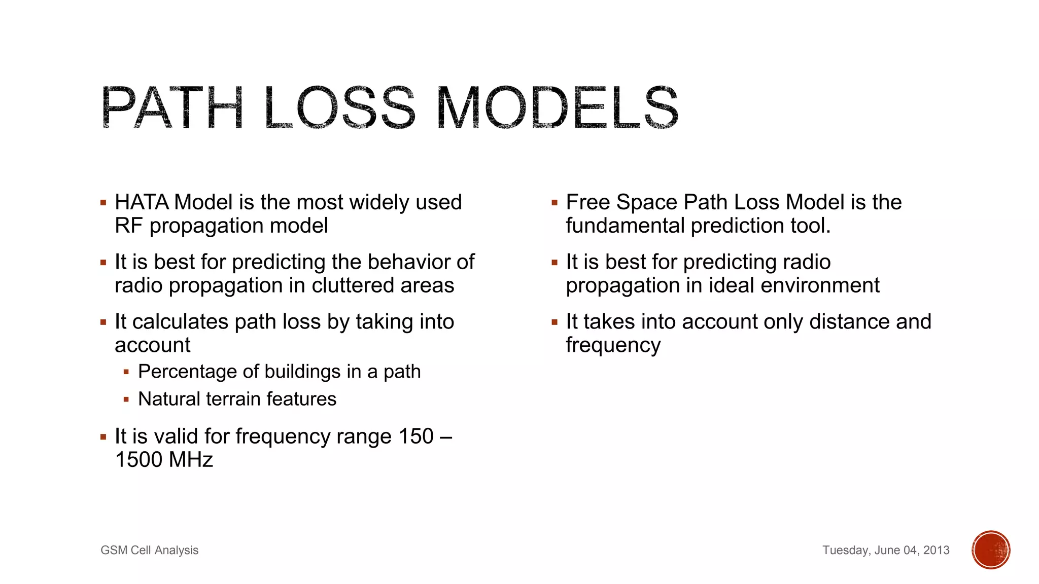  HATA Model is the most widely used
RF propagation model
 It is best for predicting the behavior of
radio propagation in cluttered areas
 It calculates path loss by taking into
account
 Percentage of buildings in a path
 Natural terrain features
 It is valid for frequency range 150 –
1500 MHz
 Free Space Path Loss Model is the
fundamental prediction tool.
 It is best for predicting radio
propagation in ideal environment
 It takes into account only distance and
frequency
Tuesday, June 04, 2013GSM Cell Analysis
 