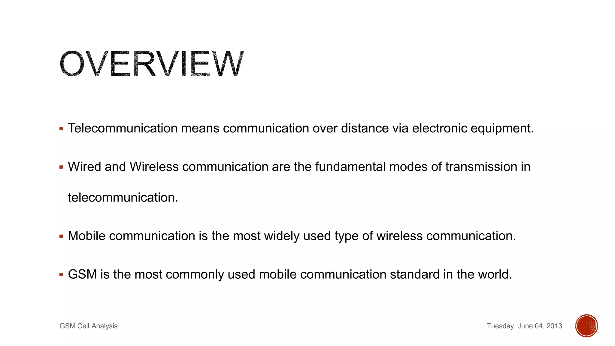  Telecommunication means communication over distance via electronic equipment.
 Wired and Wireless communication are the fundamental modes of transmission in
telecommunication.
 Mobile communication is the most widely used type of wireless communication.
 GSM is the most commonly used mobile communication standard in the world.
Tuesday, June 04, 2013GSM Cell Analysis
 