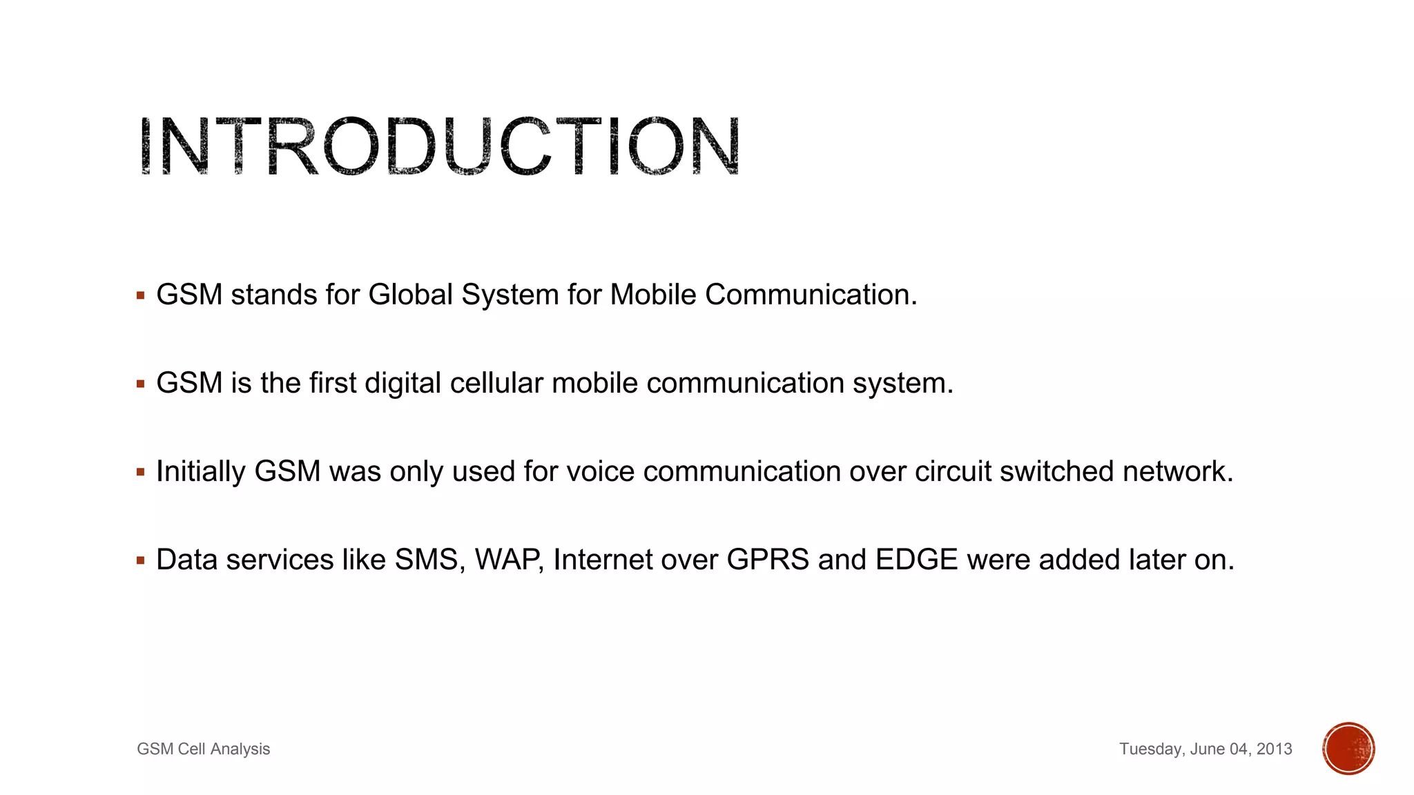  GSM stands for Global System for Mobile Communication.
 GSM is the first digital cellular mobile communication system.
 Initially GSM was only used for voice communication over circuit switched network.
 Data services like SMS, WAP, Internet over GPRS and EDGE were added later on.
Tuesday, June 04, 2013GSM Cell Analysis
 