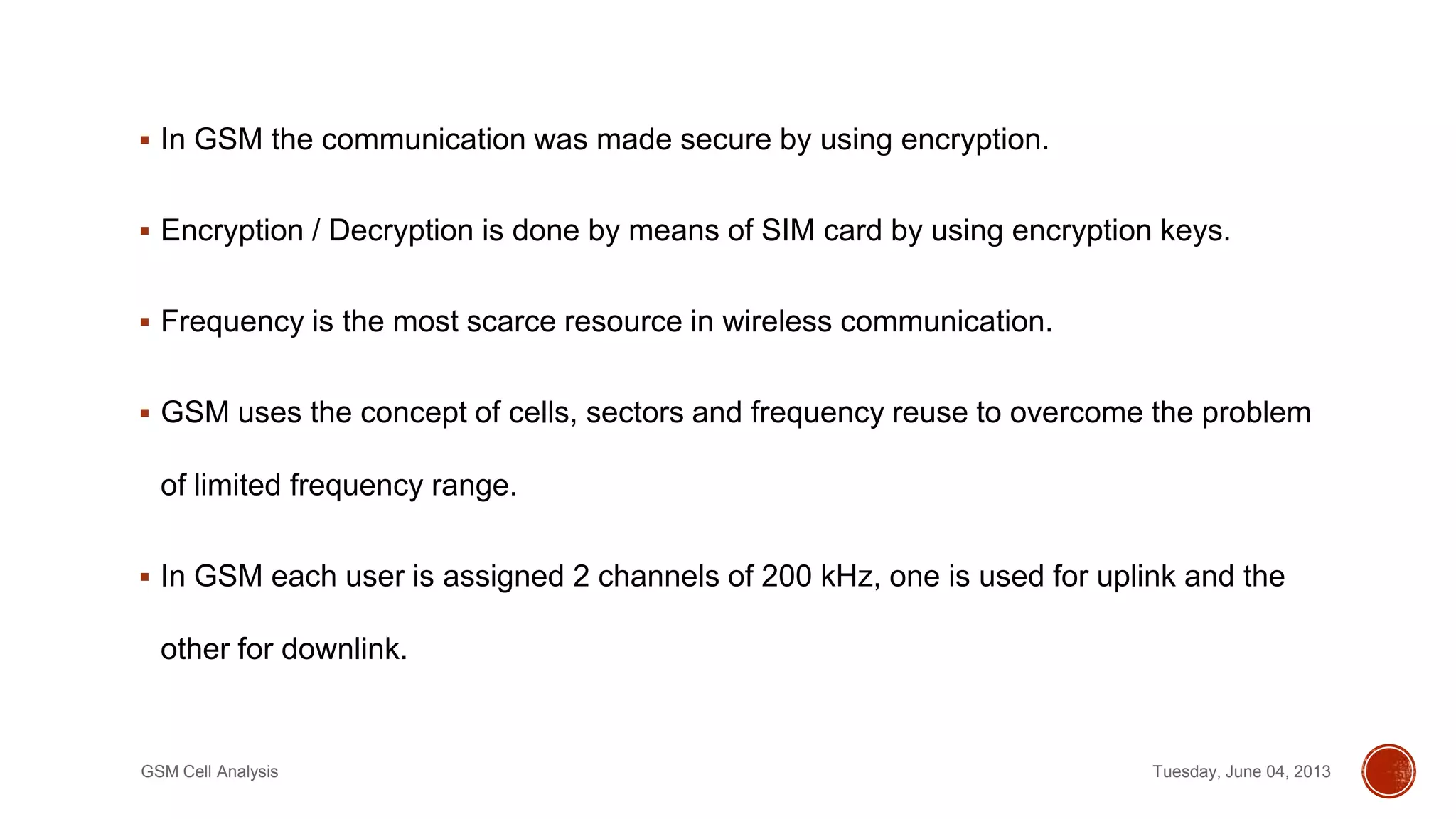  In GSM the communication was made secure by using encryption.
 Encryption / Decryption is done by means of SIM card by using encryption keys.
 Frequency is the most scarce resource in wireless communication.
 GSM uses the concept of cells, sectors and frequency reuse to overcome the problem
of limited frequency range.
 In GSM each user is assigned 2 channels of 200 kHz, one is used for uplink and the
other for downlink.
Tuesday, June 04, 2013GSM Cell Analysis
 