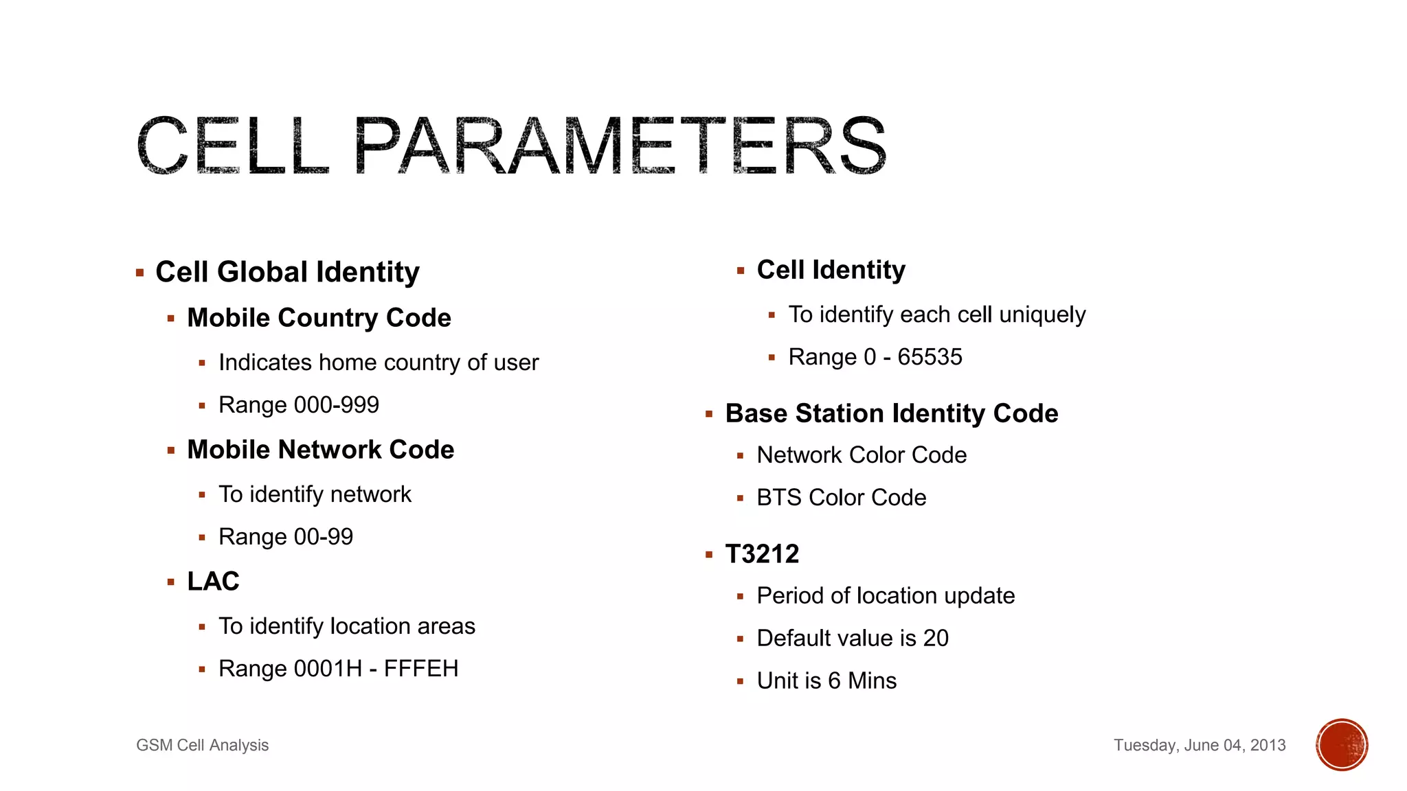  Cell Global Identity
 Mobile Country Code
 Indicates home country of user
 Range 000-999
 Mobile Network Code
 To identify network
 Range 00-99
 LAC
 To identify location areas
 Range 0001H - FFFEH
 Cell Identity
 To identify each cell uniquely
 Range 0 - 65535
 Base Station Identity Code
 Network Color Code
 BTS Color Code
 T3212
 Period of location update
 Default value is 20
 Unit is 6 Mins
Tuesday, June 04, 2013GSM Cell Analysis
 