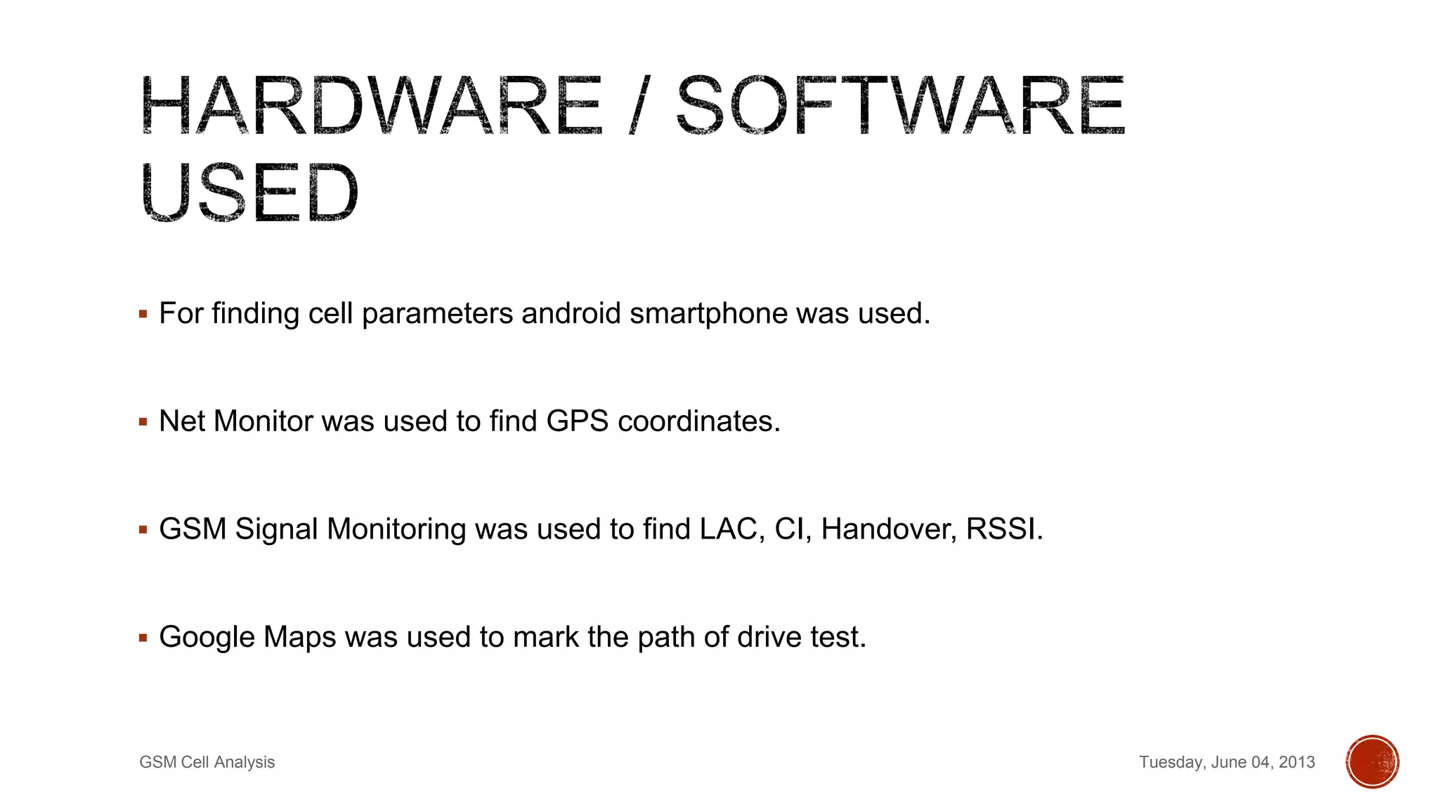  For finding cell parameters android smartphone was used.
 Net Monitor was used to find GPS coordinates.
 GSM Signal Monitoring was used to find LAC, CI, Handover, RSSI.
 Google Maps was used to mark the path of drive test.
Tuesday, June 04, 2013GSM Cell Analysis
 