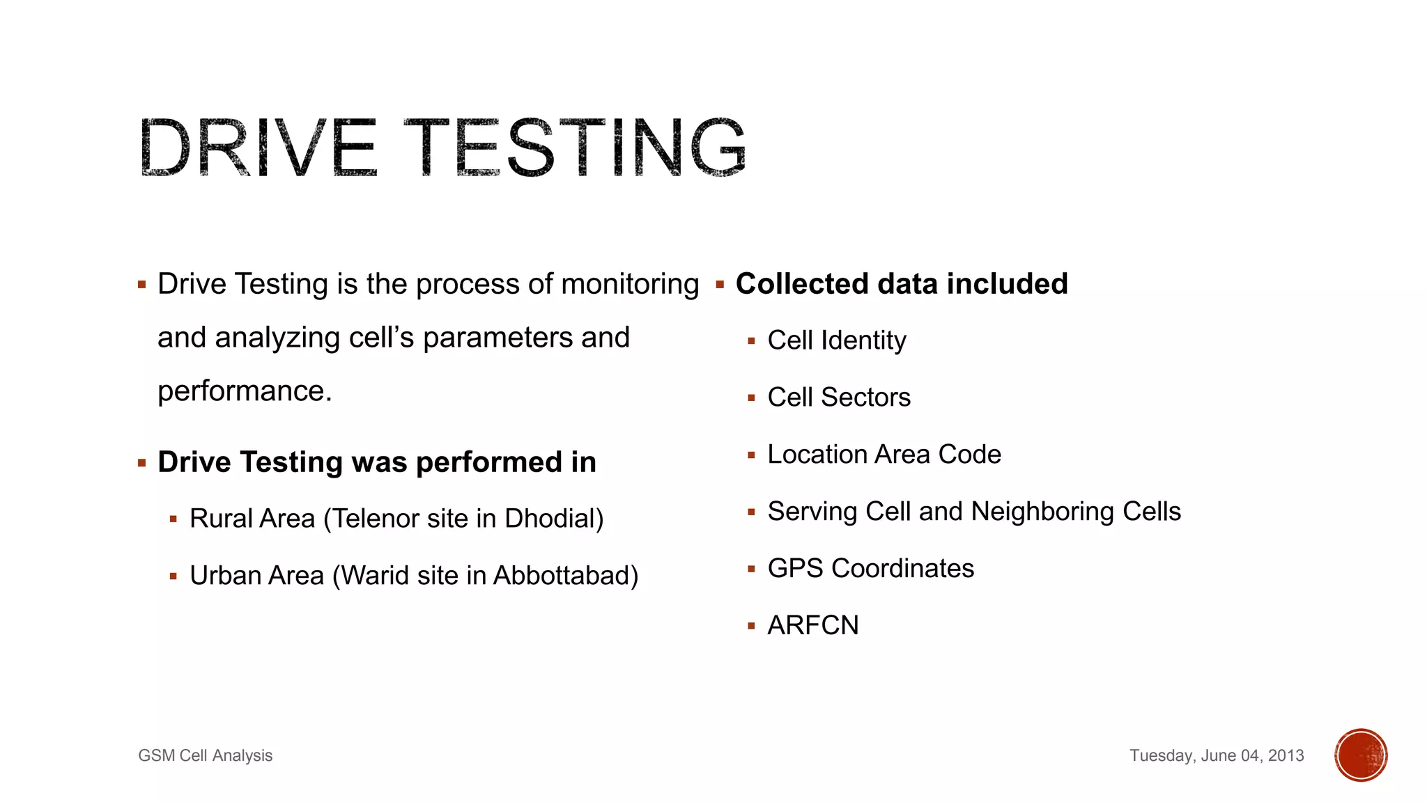 Drive Testing is the process of monitoring
and analyzing cell’s parameters and
performance.
 Drive Testing was performed in
 Rural Area (Telenor site in Dhodial)
 Urban Area (Warid site in Abbottabad)
 Collected data included
 Cell Identity
 Cell Sectors
 Location Area Code
 Serving Cell and Neighboring Cells
 GPS Coordinates
 ARFCN
Tuesday, June 04, 2013GSM Cell Analysis
 